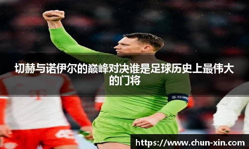 切赫与诺伊尔的巅峰对决谁是足球历史上最伟大的门将